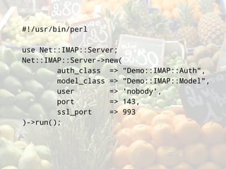 #!/usr/bin/perl

use Net::IMAP::Server;
Net::IMAP::Server->new(
        auth_class => quot;Demo::IMAP::Authquot;,
        model_class => quot;Demo::IMAP::Modelquot;,
        user        => 'nobody',
        port        => 143,
        ssl_port    => 993
)->run();
 