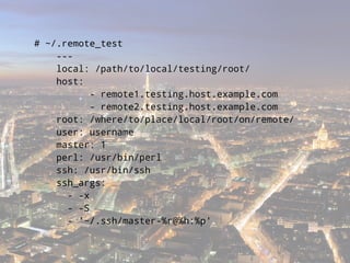 # ~/.remote_test
    ---
    local: /path/to/local/testing/root/
    host:
           - remote1.testing.host.example.com
           - remote2.testing.host.example.com
    root: /where/to/place/local/root/on/remote/
    user: username
    master: 1
    perl: /usr/bin/perl
    ssh: /usr/bin/ssh
    ssh_args:
      - -x
      - -S
      - '~/.ssh/master-%r@%h:%p'
 