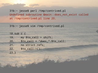 31b:~ jesse$ perl /tmp/contrived.pl
Undefined subroutine &main::does_not_exist called
at /tmp/contrived.pl line 20.

31b:~ jesse$ vim /tmp/contrived.pl

18.sub   c {
19.      my $to_call = shift;
20.      $to_call = quot;does_quot;.$to_call;
21.      no strict refs;
22.      $to_call->();
23.}
 