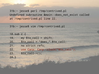 31b:~ jesse$ perl /tmp/contrived.pl
Undefined subroutine &main::does_not_exist called
at /tmp/contrived.pl line 22.

31b:~ jesse$ vim /tmp/contrived.pl

18.sub   c {
19.      my $to_call = shift;
20.      $to_call = quot;does_quot;.$to_call;
21.      no strict refs;
22.      use Carp; Carp::cluck(quot;$to_callquot;);
23.      $to_call->();
24.}
 