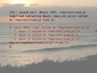 31b:~ jesse$ perl -MCarp::REPL /tmp/contrived.pl
Undefined subroutine &main::does_not_exist called
at /tmp/contrived.pl line 22.

0: Carp::REPL::repl called at /tmp/contrived.pl:22.
   1: main::c called at /tmp/contrived.pl:15.
   2: main::b called at /tmp/contrived.pl:9.
   3: main::a called at /tmp/contrived.pl:27.
Now at /tmp/contrived.pl:22 (frame 0).
$
 