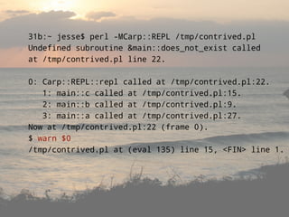 31b:~ jesse$ perl -MCarp::REPL /tmp/contrived.pl
Undefined subroutine &main::does_not_exist called
at /tmp/contrived.pl line 22.

0: Carp::REPL::repl called at /tmp/contrived.pl:22.
   1: main::c called at /tmp/contrived.pl:15.
   2: main::b called at /tmp/contrived.pl:9.
   3: main::a called at /tmp/contrived.pl:27.
Now at /tmp/contrived.pl:22 (frame 0).
$ warn $0
/tmp/contrived.pl at (eval 135) line 15, <FIN> line 1.
 