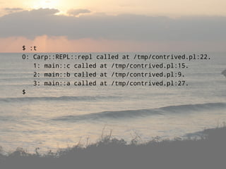 $ :t
0: Carp::REPL::repl called at /tmp/contrived.pl:22.
   1: main::c called at /tmp/contrived.pl:15.
   2: main::b called at /tmp/contrived.pl:9.
   3: main::a called at /tmp/contrived.pl:27.
$
 