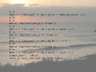 $ :e
$Env = { quot;$to_callquot; => do { my $v = 'does_not_exist' } };
$ :u
$ :u
Now at /tmp/contrived.pl:9 (frame 2).
$ :e
$Env = { quot;$to_callquot; => do { my $v = 'exist' } };
$ :u
Now at /tmp/contrived.pl:27 (frame 3).
$ :e
$Env = { quot;$to_callquot; => do { my $v = '' } };
$ :d
Now at /tmp/contrived.pl:9 (frame 2).
$ :e
$Env = { quot;$to_callquot; => do { my $v = 'exist' } };
$ warn join(quot;, quot;,@$_a);
exist at (eval 138) line 18, <FIN> line 4.
 