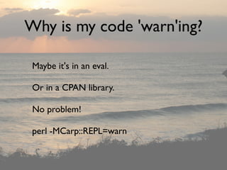 Why is my code 'warn'ing?

 Maybe it's in an eval.

 Or in a CPAN library.

 No problem!

 perl -MCarp::REPL=warn
 