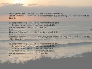 31b:~ jesse$ perl -MCarp::REPL=warn /tmp/contrived.pl
Use of uninitialized value in concatenation (.) or string at /tmp/contrived.pl
line 8.

0: Carp::REPL::repl called at /tmp/contrived.pl:8.
   1: main::a called at /tmp/contrived.pl:27.
Now at /tmp/contrived.pl:8 (frame 0).
$ :e
$Env = { quot;$to_callquot; => do { my $v = undef } };
$ :q
Undefined subroutine &main::does_not_exist called at /tmp/contrived.pl line 22,
<FIN> line 2.

0: Carp::REPL::repl called at /tmp/contrived.pl:22.
   1: main::c called at /tmp/contrived.pl:15.
   2: main::b called at /tmp/contrived.pl:9.
   3: main::a called at /tmp/contrived.pl:27.
Now at /tmp/contrived.pl:22 (frame 0).
$
 