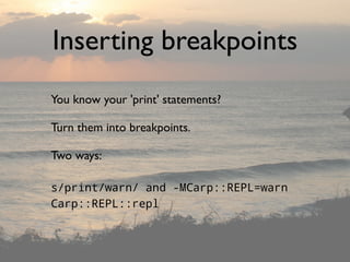 Inserting breakpoints
You know your 'print' statements?

Turn them into breakpoints.

Two ways:

s/print/warn/ and -MCarp::REPL=warn
Carp::REPL::repl
 