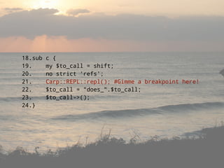 18.sub   c {
19.      my $to_call = shift;
20.      no strict 'refs';
21.      Carp::REPL::repl(); #Gimme a breakpoint here!
22.      $to_call = quot;does_quot;.$to_call;
23.      $to_call->();
24.}
 