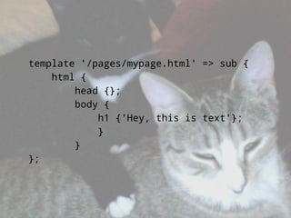 template '/pages/mypage.html' => sub {
    html {
        head {};
        body {
            h1 {'Hey, this is text'};
            }
        }
};
 