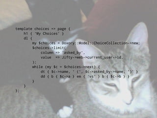 template choices => page {
    h1 { 'My Choices' }
    dl {
        my $choices = Doxory::Model::ChoiceCollection->new;
        $choices->limit(
            column => 'asked_by',
            value => Jifty->web->current_user->id,
        );
        while (my $c = $choices->next) {
            dt { $c->name, ' (', $c->asked_by->name, ')' }
            dd { b { $c->a } em { 'vs' } b { $c->b } }
        }
    }
};
 