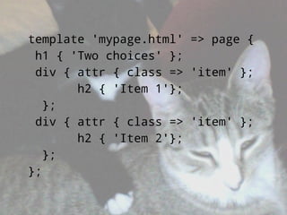 template 'mypage.html' => page {
 h1 { 'Two choices' };
 div { attr { class => 'item' };
       h2 { 'Item 1'};
   };
 div { attr { class => 'item' };
       h2 { 'Item 2'};
   };
};
 