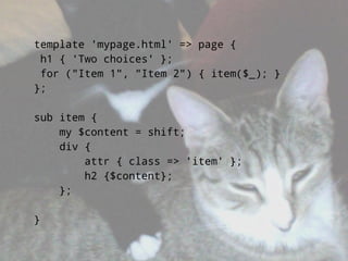 template 'mypage.html' => page {
 h1 { 'Two choices' };
 for (quot;Item 1quot;, quot;Item 2quot;) { item($_); }
};

sub item {
    my $content = shift;
    div {
        attr { class => 'item' };
        h2 {$content};
    };

}
 
