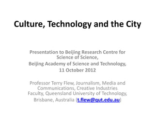 Culture, Technology and the City

   Presentation to Beijing Research Centre for
               Science of Science,
   Beijing Academy of Science and Technology,
                11 October 2012

    Professor Terry Flew, Journalism, Media and
       Communications, Creative Industries
   Faculty, Queensland University of Technology,
      Brisbane, Australia (t.flew@qut.edu.au)
 