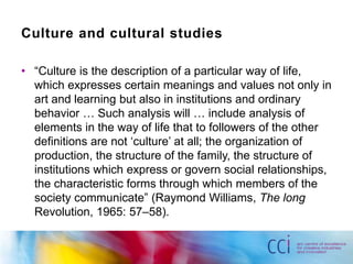 Culture and cultural studies

• “Culture is the description of a particular way of life,
  which expresses certain meanings and values not only in
  art and learning but also in institutions and ordinary
  behavior … Such analysis will … include analysis of
  elements in the way of life that to followers of the other
  definitions are not „culture‟ at all; the organization of
  production, the structure of the family, the structure of
  institutions which express or govern social relationships,
  the characteristic forms through which members of the
  society communicate” (Raymond Williams, The long
  Revolution, 1965: 57–58).
 