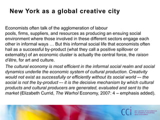 New York as a global creative city

Economists often talk of the agglomeration of labour
pools, firms, suppliers, and resources as producing an ensuing social
environment where those involved in these different sectors engage each
other in informal ways … But this informal social life that economists often
hail as a successful by-product (what they call a positive spillover or
externality) of an economic cluster is actually the central force, the raison
d’être, for art and culture.
The cultural economy is most efficient in the informal social realm and social
dynamics underlie the economic system of cultural production. Creativity
would not exist as successfully or efficiently without its social world –- the
social is not the by-product –- it is the decisive mechanism by which cultural
products and cultural producers are generated, evaluated and sent to the
market (Elizabeth Currid, The Warhol Economy, 2007: 4 – emphasis added).
 