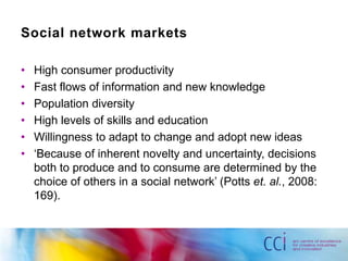 Social network markets

•   High consumer productivity
•   Fast flows of information and new knowledge
•   Population diversity
•   High levels of skills and education
•   Willingness to adapt to change and adopt new ideas
•   „Because of inherent novelty and uncertainty, decisions
    both to produce and to consume are determined by the
    choice of others in a social network‟ (Potts et. al., 2008:
    169).
 