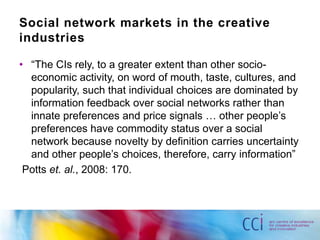 Social network markets in the creative
industries

• “The CIs rely, to a greater extent than other socio-
  economic activity, on word of mouth, taste, cultures, and
  popularity, such that individual choices are dominated by
  information feedback over social networks rather than
  innate preferences and price signals … other people‟s
  preferences have commodity status over a social
  network because novelty by definition carries uncertainty
  and other people‟s choices, therefore, carry information”
 Potts et. al., 2008: 170.
 