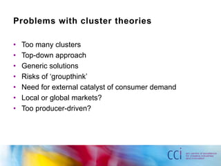 Problems with cluster theories

•   Too many clusters
•   Top-down approach
•   Generic solutions
•   Risks of „groupthink‟
•   Need for external catalyst of consumer demand
•   Local or global markets?
•   Too producer-driven?
 