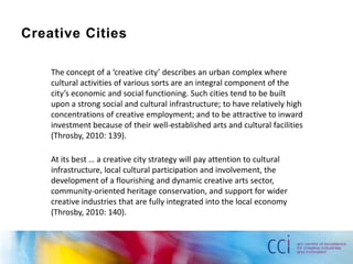 Creative Cities

    The concept of a ‘creative city’ describes an urban complex where
    cultural activities of various sorts are an integral component of the
    city’s economic and social functioning. Such cities tend to be built
    upon a strong social and cultural infrastructure; to have relatively high
    concentrations of creative employment; and to be attractive to inward
    investment because of their well-established arts and cultural facilities
    (Throsby, 2010: 139).

    At its best … a creative city strategy will pay attention to cultural
    infrastructure, local cultural participation and involvement, the
    development of a flourishing and dynamic creative arts sector,
    community-oriented heritage conservation, and support for wider
    creative industries that are fully integrated into the local economy
    (Throsby, 2010: 140).
 