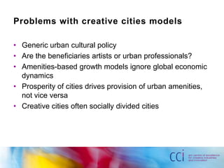 Problems with creative cities models

• Generic urban cultural policy
• Are the beneficiaries artists or urban professionals?
• Amenities-based growth models ignore global economic
  dynamics
• Prosperity of cities drives provision of urban amenities,
  not vice versa
• Creative cities often socially divided cities
 