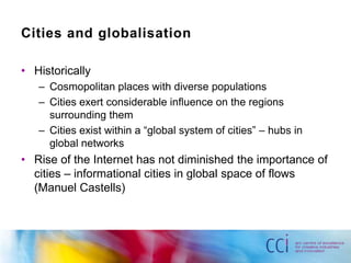 Cities and globalisation

• Historically
   – Cosmopolitan places with diverse populations
   – Cities exert considerable influence on the regions
     surrounding them
   – Cities exist within a “global system of cities” – hubs in
     global networks
• Rise of the Internet has not diminished the importance of
  cities – informational cities in global space of flows
  (Manuel Castells)
 