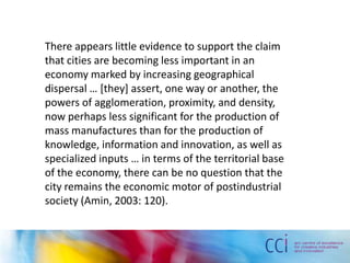 There appears little evidence to support the claim
that cities are becoming less important in an
economy marked by increasing geographical
dispersal … *they+ assert, one way or another, the
powers of agglomeration, proximity, and density,
now perhaps less significant for the production of
mass manufactures than for the production of
knowledge, information and innovation, as well as
specialized inputs … in terms of the territorial base
of the economy, there can be no question that the
city remains the economic motor of postindustrial
society (Amin, 2003: 120).
 