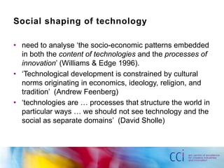 Social shaping of technology

• need to analyse „the socio-economic patterns embedded
  in both the content of technologies and the processes of
  innovation‟ (Williams & Edge 1996).
• „Technological development is constrained by cultural
  norms originating in economics, ideology, religion, and
  tradition‟ (Andrew Feenberg)
• „technologies are … processes that structure the world in
  particular ways … we should not see technology and the
  social as separate domains‟ (David Sholle)
 