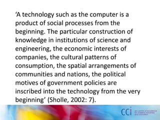 ‘A technology such as the computer is a
product of social processes from the
beginning. The particular construction of
knowledge in institutions of science and
engineering, the economic interests of
companies, the cultural patterns of
consumption, the spatial arrangements of
communities and nations, the political
motives of government policies are
inscribed into the technology from the very
beginning’ (Sholle, 2002: 7).
 
