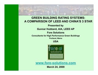 GREEN BUILDING RATING SYSTEMS:
A COMPARISON OF LEED AND CHINA’S 3 STAR
                 Presented by
         Gunnar Hubbard, AIA, LEED AP
                Fore Solutions
    Consultants for High Performance Green Buildings
                     Portland, Maine
                         USA




       www.fore-solutions.com
                   March 24, 2009
                                                       1
 