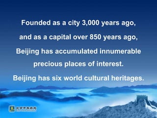 Founded as a city 3,000 years ago, and as a capital over 850 years ago, Beijing has accumulated innumerable precious places of interest. Beijing has six world cultural heritages.
