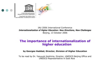 IAU 2006 International Conference
Internationalization of Higher Education: New Directions, New Challenges
                         Beijing, 13 October 2006



The importance of internationalization of
            higher education

    by Georges Haddad, Director, Division of Higher Education

To be read by Dr. Yasuyuki Aoshima, Director, UNESCO Beijing Office and
                    UNESCO Representative in East Asia
 