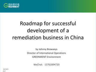 Roadmap for successful
development of a
remediation business in China
by Johnny Browaeys
Director of International Operations
GREENMENT Environment
WeChat: 13761894720
10/19/2
017
 