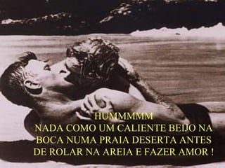 HUMMMMM
NADA COMO UM CALIENTE BEIJO NA
BOCA NUMA PRAIA DESERTA ANTES
DE ROLAR NA AREIA E FAZER AMOR !
 