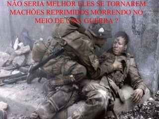NÃO SERIA MELHOR ELES SE TORNAREM
MACHÕES REPRIMIDOS MORRENDO NO
MEIO DE UMA GUERRA ?
 