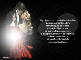 Beijo deveria ser como bolinha de sabão.  Num sopro, a gente poderia  mandar alguns pelos ares,  que explodiriam na pele  de quem neles encostassem.  E de repente, sem saber de onde veio,  seríamos presenteados  com um beijinho perdido  pelas ruas da cidade...   