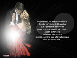 Beijo deveria ser elemento químico.  Constar na Tabela de Elementos  que a gente tem de decorar  para a prova de química, no colégio.  Assim, certamente  seria mais interessante  e ainda ensinaria qual a fórmula mágica deste estalo tão bom...   