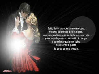 Beijo deveria caber num envelope,  mesmo que fosse dos maiores,  mas que pudéssemos enviá-lo pelo correio,  para aquela pessoa que está tão longe  e que daria qualquer coisa  para sentir o gosto  da boca de seu amado.   