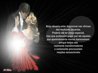 Beijo deveria estar disponível nas vitrines  das melhores docerias.  Poderia até ter preço especial,  mas que pudessem pagar por ele aqueles  que aparentemente menos merecessem,  porque beijos são  realmente transformadores  e certamente provocariam  reações sensacionais. 