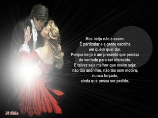 Mas beijo não é assim.  É particular e a gente escolhe  em quem quer dar.  Porque beijo é um presente que precisa  de vontade para ser oferecido.  E talvez seja melhor que assim seja:  não tão anônimo, não tão sem motivo,  nunca forçado,  ainda que possa ser pedido.   