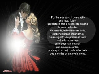 Por fim, é essencial que o beijo seja leve, fluído,  sintonizado com a delicadeza própria  de quem sabe dar.  Na verdade, beijo é sempre dado. Receber é apenas contingência  da mais gostosa e prazerosa troca  entre duas pessoas que se desejam insanas  por alguns instantes,  posto que um beijo pode valer mais  que a lucidez de uma vida inteira. 