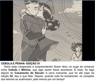 CEBOLA E PENHA- EDIÇÃO 51
Outro beijo inesperado e surpreendente! Quem diria, no auge do romance
entre Cebola e Mônica, que algo assim fosse acontecer. E mais, foi logo
depois do Casamento do Século! A cena marcante, que foi até capa da
edição 52, deu o que falar. Depois, quando tudo foi esclarecido, os corações
dos leitores se acalmaram, pelo menos por um tempo!
 