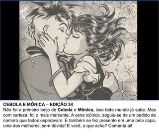 CEBOLA E MÔNICA – EDIÇÃO 34
Não foi o primeiro beijo de Cebola e Mônica, isso todo mundo já sabe. Mas
com certeza, foi o mais marcante. A cena icônica, seguiu-se de um pedido de
namoro que todos esperavam. E também se fez presente em uma bela capa,
uma das melhores, sem dúvida! E você, o que acha? Comenta ai!
 
