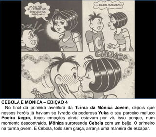 CEBOLA E MONICA – EDIÇÃO 4
No final da primeira aventura da Turma da Mônica Jovem, depois que
nossos heróis já haviam se livrado da poderosa Yuka e seu parceiro maluco
Poeira Negra, fortes emoções ainda estavam por vir. Isso porque, num
momento descontraído, Mônica surpreende Cebola com um beijo. O primeiro
na turma jovem. E Cebola, todo sem graça, arranja uma maneira de escapar.
 