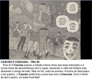 CASCÃO E CASCUDA – TMJ 49
Pois é! O Cascão passou a edição inteira cheio das boas intenções e a
turma cheia de desconfiança com o rapaz. Apoiaram o vilão da história mas
deixaram o amigo de lado. Mas no fim, tudo se acertou. A turma se Desculpou
e de quebra, o Cascão ainda ficou numa boa com a Cascuda. Com o Herói
do dia é assim, um baita final feliz!
 