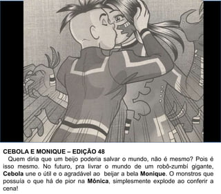 CEBOLA E MONIQUE – EDIÇÃO 48
Quem diria que um beijo poderia salvar o mundo, não é mesmo? Pois é
isso mesmo. No futuro, pra livrar o mundo de um robô-zumbí gigante,
Cebola une o útil e o agradável ao beijar a bela Monique. O monstros que
possuía o que há de pior na Mônica, simplesmente explode ao conferir a
cena!
 