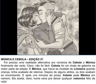 MONICA E CEBOLA – EDIÇÃO 37
Foi preciso uma realidade alternativa pro romance de Cebola e Mônica
finalmente dar certo. Claro, não foi fácil. Cebola foi um chato de galocha na
maior parte da edição. E Mônica, que havia se mudado do Limoeiro quando
criança, tinha acabado de retornar. Depois de alguns atritos, os dois acabam
se encontrando. E após uns minutos de prosa, Cebola pede Mônica em
namoro. Ela aceita, claro, numa cena pra deixar qualquer cebonico feliz da
vida!
 