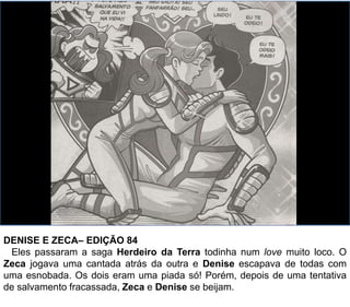DENISE E ZECA– EDIÇÃO 84
Eles passaram a saga Herdeiro da Terra todinha num love muito loco. O
Zeca jogava uma cantada atrás da outra e Denise escapava de todas com
uma esnobada. Os dois eram uma piada só! Porém, depois de uma tentativa
de salvamento fracassada, Zeca e Denise se beijam.
 