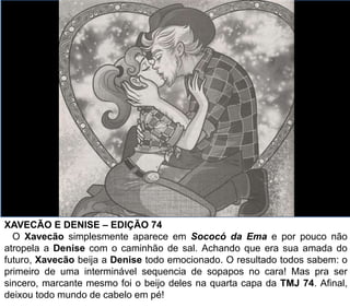XAVECÃO E DENISE – EDIÇÃO 74
O Xavecão simplesmente aparece em Sococó da Ema e por pouco não
atropela a Denise com o caminhão de sal. Achando que era sua amada do
futuro, Xavecão beija a Denise todo emocionado. O resultado todos sabem: o
primeiro de uma interminável sequencia de sopapos no cara! Mas pra ser
sincero, marcante mesmo foi o beijo deles na quarta capa da TMJ 74. Afinal,
deixou todo mundo de cabelo em pé!
 