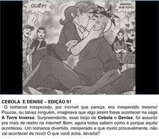 CEBOLA E DENISE – EDIÇÃO 91
O romance inesperado, por incrível que pareça, era inesperado mesmo!
Poucos, ou talvez ninguém, imaginava que algo assim fosse acontecer na saga
A Torre Inversa. Surpreendente, esse beijo de Cebola e Denise, foi assunto
pra mais de metro na internet! Bom, agora todos sabem como e porque aquilo
aconteceu. Um romance divertido, inesperado e que muito provavelmente, não
vai acontecer de novo! O que você acha, deveria?
 