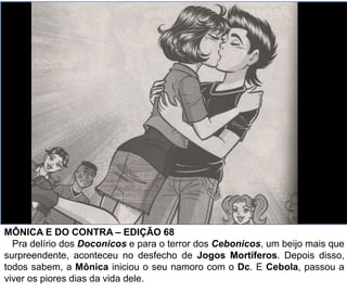 MÔNICA E DO CONTRA – EDIÇÃO 68
Pra delírio dos Doconicos e para o terror dos Cebonicos, um beijo mais que
surpreendente, aconteceu no desfecho de Jogos Mortíferos. Depois disso,
todos sabem, a Mônica iniciou o seu namoro com o Dc. E Cebola, passou a
viver os piores dias da vida dele.
 